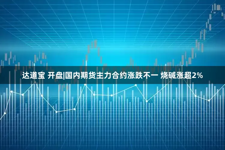 达道宝 开盘|国内期货主力合约涨跌不一 烧碱涨超2%