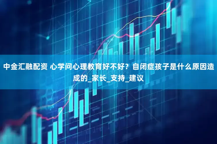 中金汇融配资 心学问心理教育好不好？自闭症孩子是什么原因造成的_家长_支持_建议