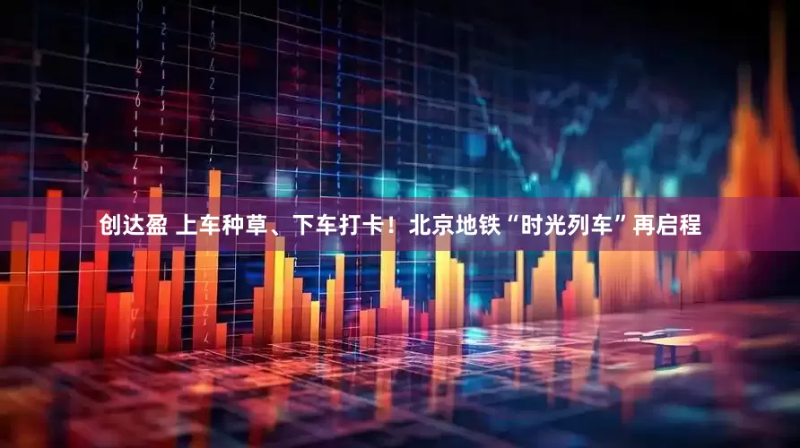 创达盈 上车种草、下车打卡！北京地铁“时光列车”再启程
