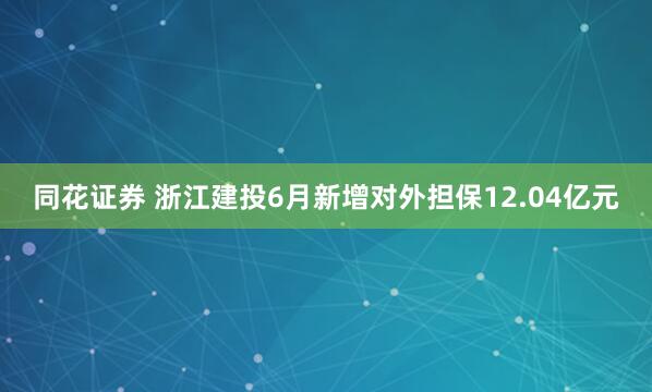 同花证券 浙江建投6月新增对外担保12.04亿元