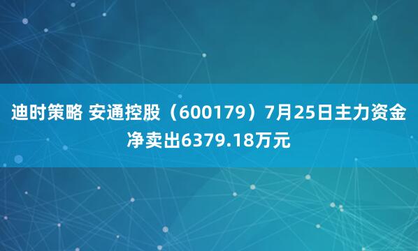 迪时策略 安通控股（600179）7月25日主力资金净卖出6379.18万元