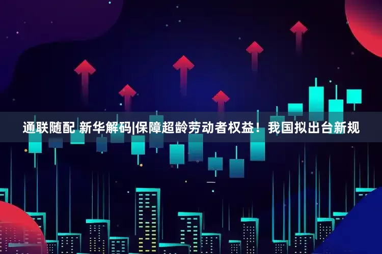 通联随配 新华解码|保障超龄劳动者权益！我国拟出台新规