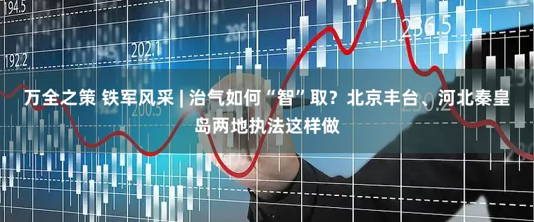 万全之策 铁军风采 | 治气如何“智”取？北京丰台、河北秦皇岛两地执法这样做