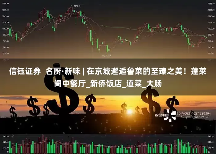 信钰证券  名厨·新味 | 在京城邂逅鲁菜的至臻之美！蓬莱阁中餐厅_新侨饭店_道菜_大肠