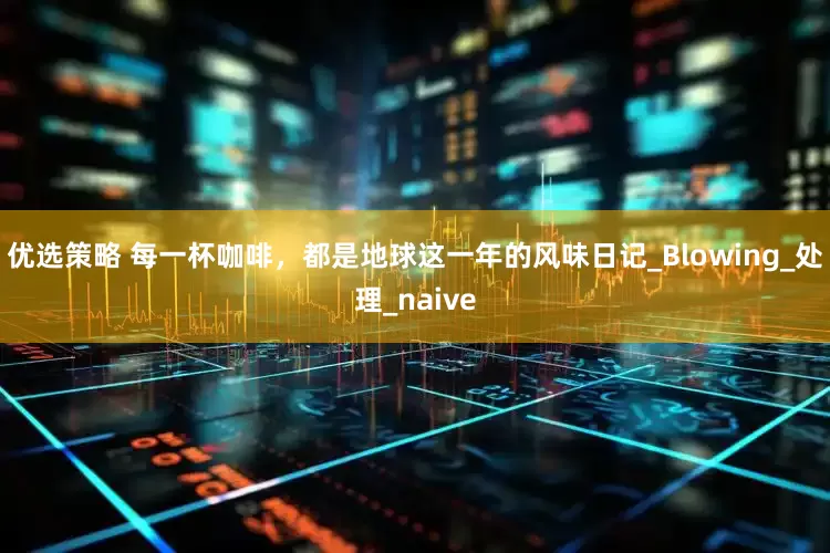 优选策略 每一杯咖啡，都是地球这一年的风味日记_Blowing_处理_naive
