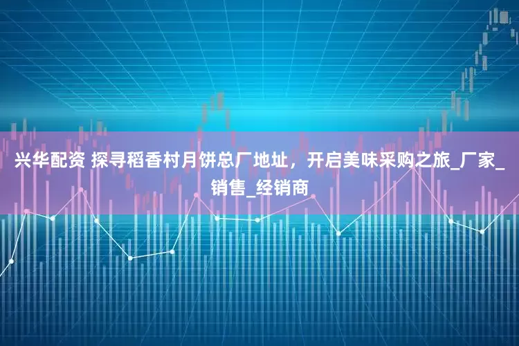 兴华配资 探寻稻香村月饼总厂地址，开启美味采购之旅_厂家_销售_经销商