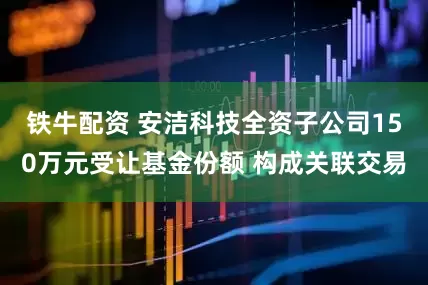 铁牛配资 安洁科技全资子公司150万元受让基金份额 构成关联交易
