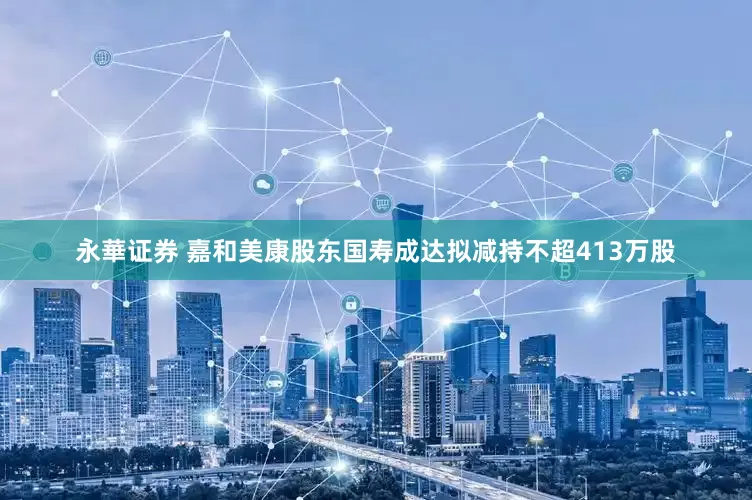 永華证券 嘉和美康股东国寿成达拟减持不超413万股