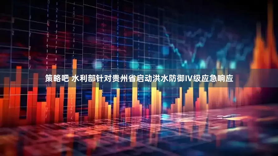 策略吧 水利部针对贵州省启动洪水防御Ⅳ级应急响应