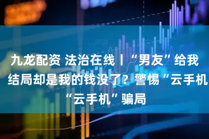 九龙配资 法治在线丨“男友”给我25万，结局却是我的钱没了？警惕“云手机”骗局