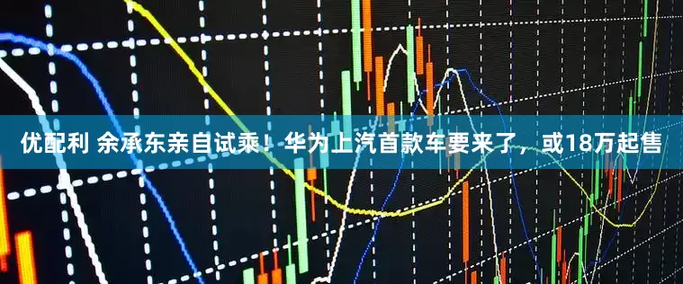 优配利 余承东亲自试乘！华为上汽首款车要来了，或18万起售