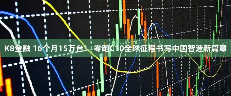 K8金融 16个月15万台！ 零跑C10全球征程书写中国智造新篇章