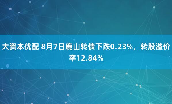 大资本优配 8月7日鹿山转债下跌0.23%，转股溢价率12.84%