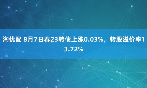 淘优配 8月7日春23转债上涨0.03%，转股溢价率13.72%