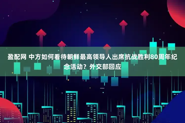 盈配网 中方如何看待朝鲜最高领导人出席抗战胜利80周年纪念活动？外交部回应