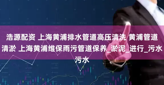 浩源配资 上海黄浦排水管道高压清洗 黄浦管道清淤 上海黄浦维保雨污管道保养_淤泥_进行_污水