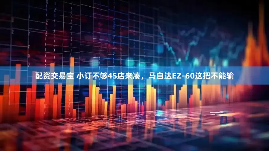 配资交易宝 小订不够4S店来凑，马自达EZ-60这把不能输