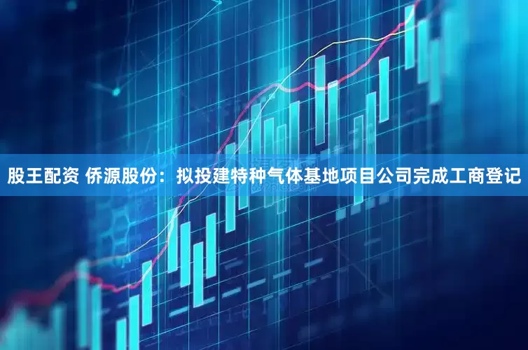 股王配资 侨源股份：拟投建特种气体基地项目公司完成工商登记
