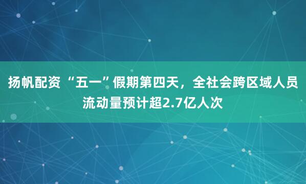 扬帆配资 “五一”假期第四天，全社会跨区域人员流动量预计超2.7亿人次