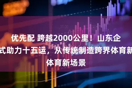 优先配 跨越2000公里！山东企业花式助力十五运，从传统制造跨界体育新场景