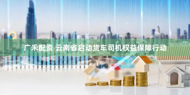 广禾配资 云南省启动货车司机权益保障行动