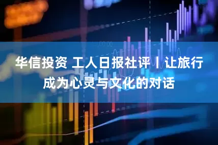 华信投资 工人日报社评丨让旅行成为心灵与文化的对话