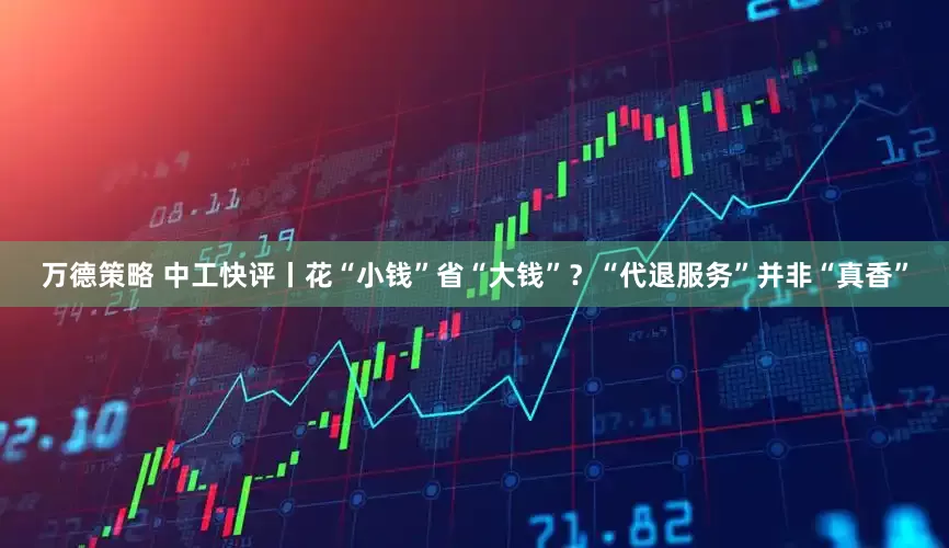 万德策略 中工快评丨花“小钱”省“大钱”？“代退服务”并非“真香”