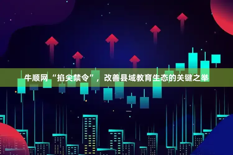 牛顺网 “掐尖禁令”，改善县域教育生态的关键之举