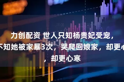 力创配资 世人只知杨贵妃受宠，却不知她被家暴3次，哭爬回娘家，却更心寒