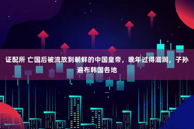 证配所 亡国后被流放到朝鲜的中国皇帝，晚年过得滋润，子孙遍布韩国各地