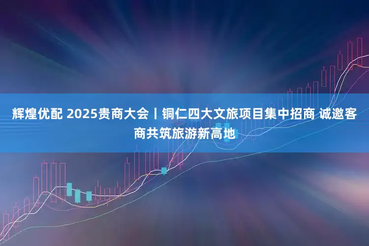 辉煌优配 2025贵商大会丨铜仁四大文旅项目集中招商 诚邀客商共筑旅游新高地