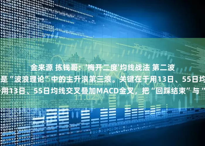 金来源 拣钱哥：'梅开二度'均线战法 第二波主升浪往往比第一波更大更长，它是“波浪理论”中的主升浪第三浪。关键在于用13日、55日均线交叉叠加MACD金叉，把“回踩结束”与“再启动”同
