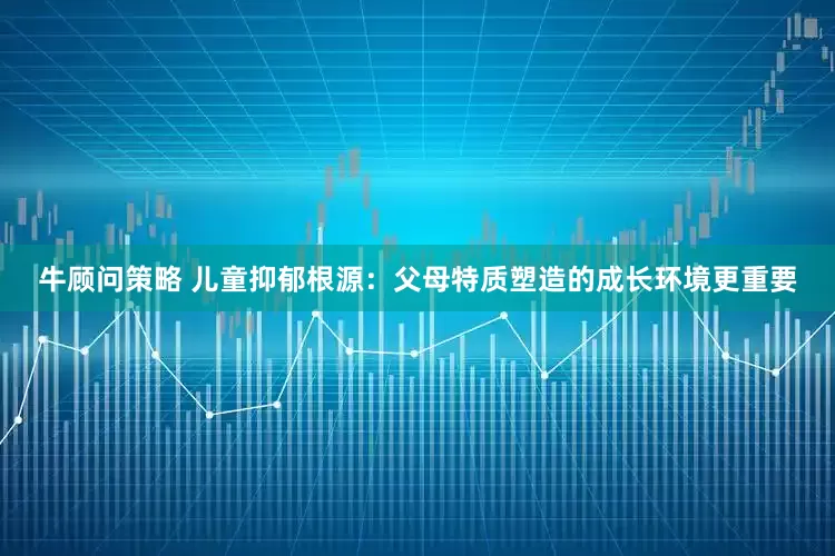 牛顾问策略 儿童抑郁根源：父母特质塑造的成长环境更重要