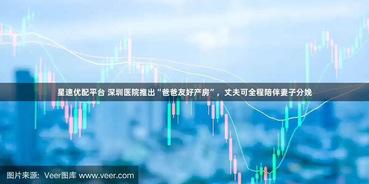 星速优配平台 深圳医院推出“爸爸友好产房”，丈夫可全程陪伴妻子分娩